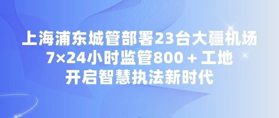 上海浦东城管部署23台大疆机场7×24小时监管800＋工地，开启智慧执法新时代